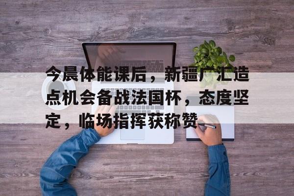 关于今晨体能课后，新疆广汇造点机会备战法国杯，态度坚定，临场指挥获称赞的信息-9九游官网